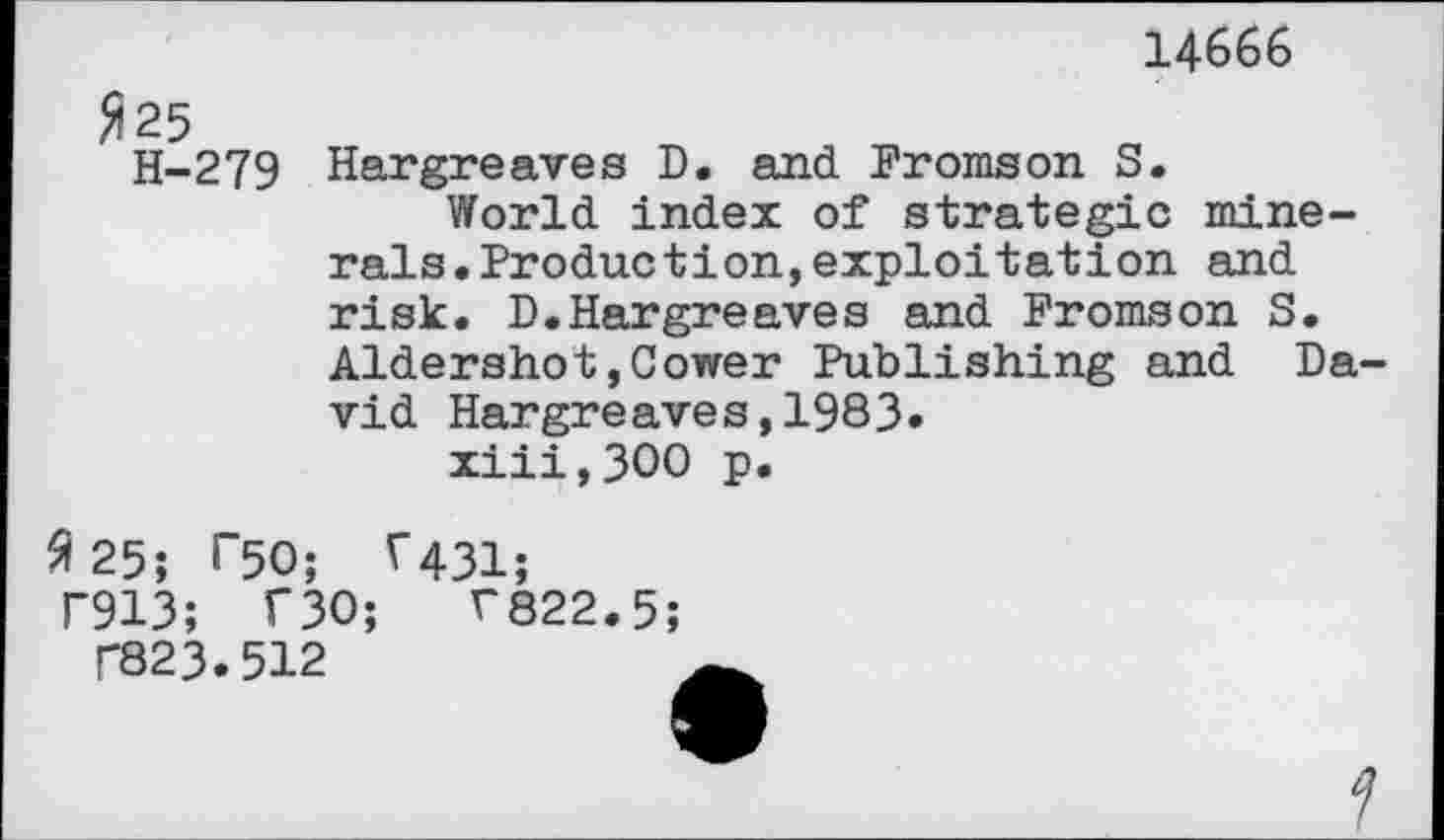 ﻿14666
fl 25
H-279 Hargreaves D. and Promson S.
World index of strategic minerals. Production, exploitation and risk. D.Hargreaves and Promson S. Aidershot,Cower Publishing and David Hargreaves,1983» xiii,300 p.
3 25; T50; ^431;
T913; T30;	T822.5;
T82 3.512